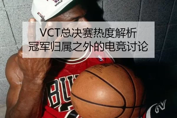 VCT总决赛热度解析 冠军归属之外的电竞讨论